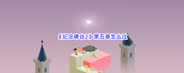 纪念碑谷2第五章如何过-纪念碑谷2第五章群岛过关方法介绍